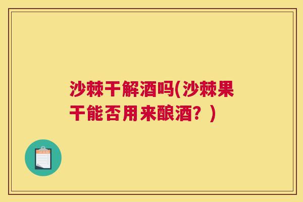 沙棘干解酒吗(沙棘果干能否用来酿酒？)