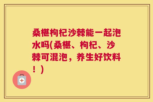桑椹枸杞沙棘能一起泡水吗(桑椹、枸杞、沙棘可混泡，养生好饮料！)