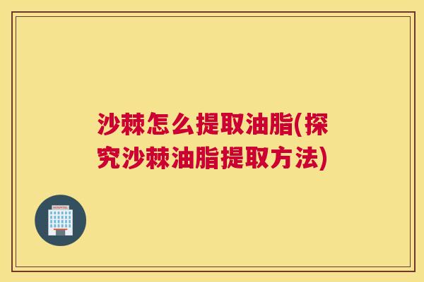 沙棘怎么提取油脂(探究沙棘油脂提取方法)