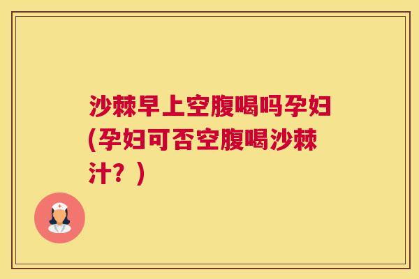沙棘早上空腹喝吗孕妇(孕妇可否空腹喝沙棘汁？)