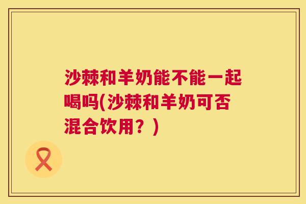 沙棘和羊奶能不能一起喝吗(沙棘和羊奶可否混合饮用？)
