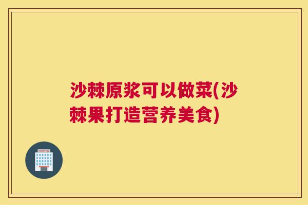沙棘原浆可以做菜(沙棘果打造营养美食)