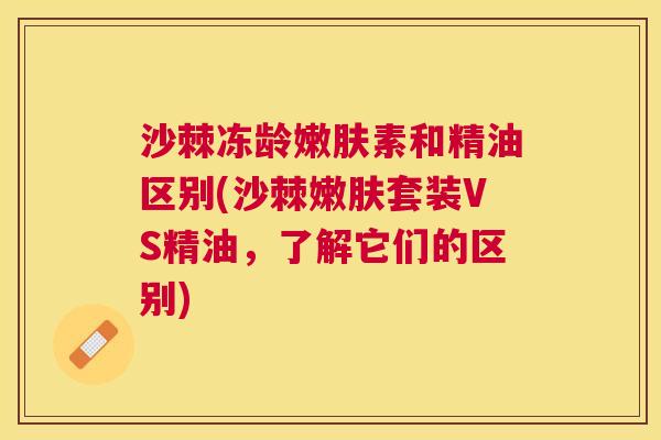 沙棘冻龄嫩肤素和精油区别(沙棘嫩肤套装VS精油，了解它们的区别)