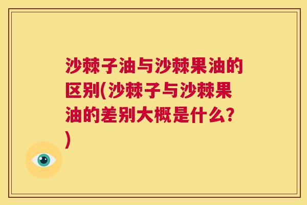 沙棘子油与沙棘果油的区别(沙棘子与沙棘果油的差别大概是什么？)