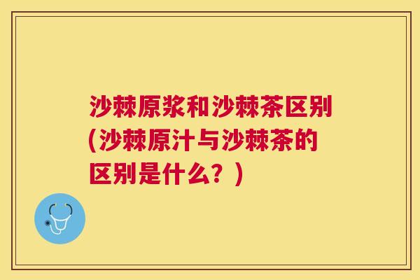 沙棘原浆和沙棘茶区别(沙棘原汁与沙棘茶的区别是什么？)