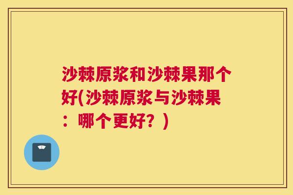 沙棘原浆和沙棘果那个好(沙棘原浆与沙棘果：哪个更好？)