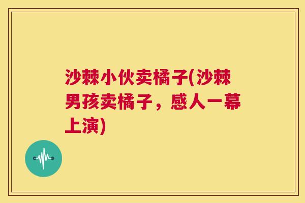 沙棘小伙卖橘子(沙棘男孩卖橘子，感人一幕上演)