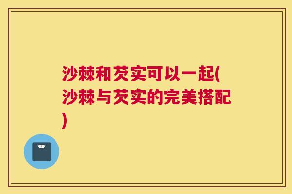 沙棘和芡实可以一起(沙棘与芡实的完美搭配)