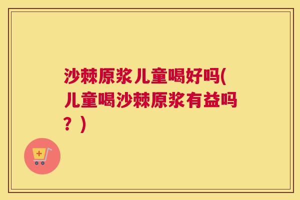 沙棘原浆儿童喝好吗(儿童喝沙棘原浆有益吗？)