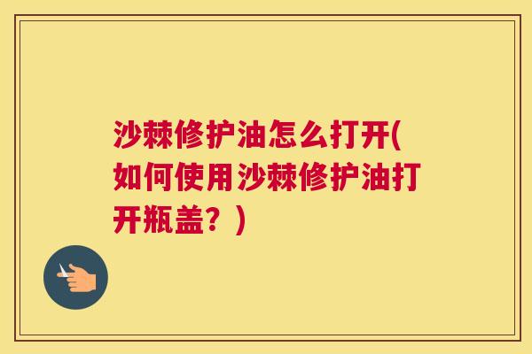 沙棘修护油怎么打开(如何使用沙棘修护油打开瓶盖？)