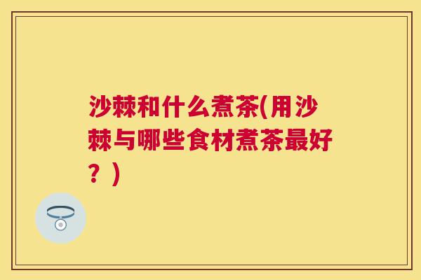 沙棘和什么煮茶(用沙棘与哪些食材煮茶最好？)