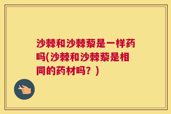 沙棘和沙棘藜是一样药吗(沙棘和沙棘藜是相同的药材吗？)