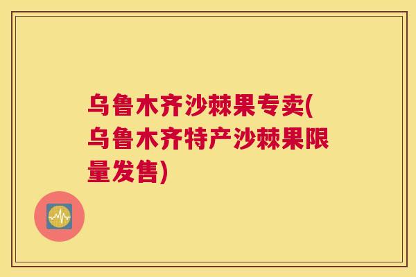 乌鲁木齐沙棘果专卖(乌鲁木齐特产沙棘果限量发售)