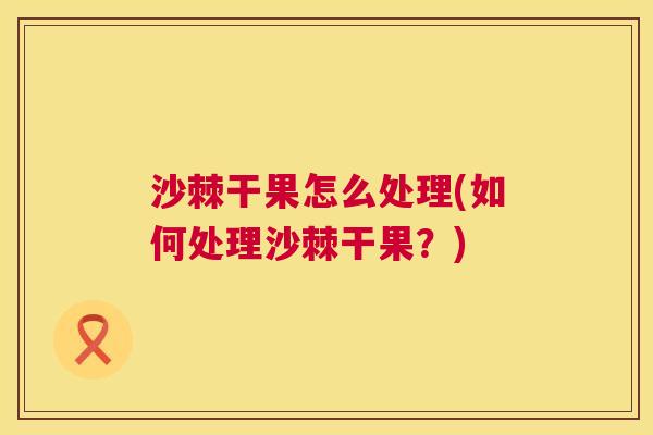 沙棘干果怎么处理(如何处理沙棘干果？)