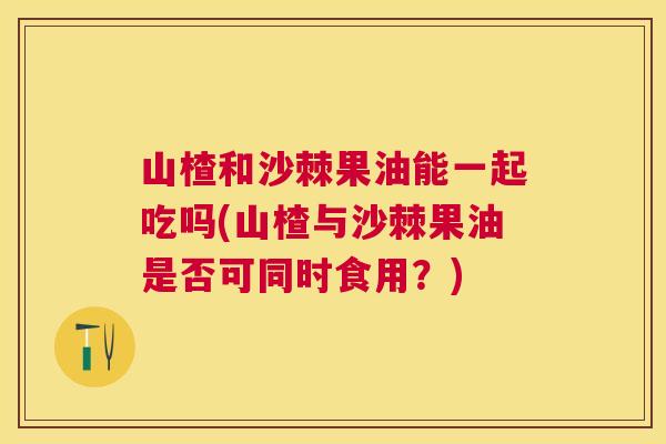 山楂和沙棘果油能一起吃吗(山楂与沙棘果油是否可同时食用？)