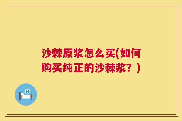 沙棘原浆怎么买(如何购买纯正的沙棘浆？)