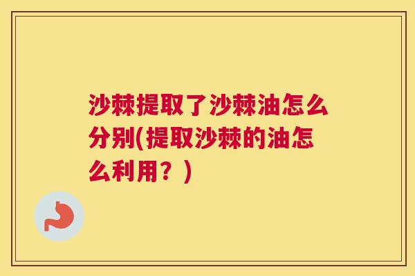 沙棘提取了沙棘油怎么分别(提取沙棘的油怎么利用？)