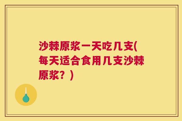 沙棘原浆一天吃几支(每天适合食用几支沙棘原浆？)