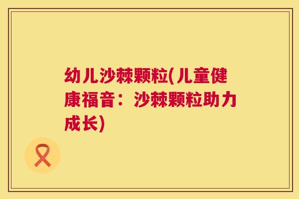幼儿沙棘颗粒(儿童健康福音：沙棘颗粒助力成长)