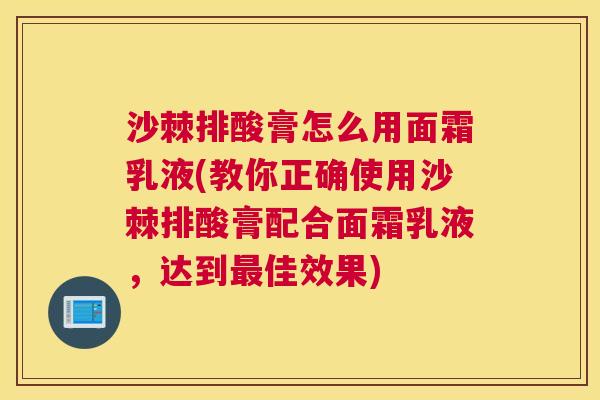 沙棘排酸膏怎么用面霜乳液(教你正确使用沙棘排酸膏配合面霜乳液，达到最佳效果)