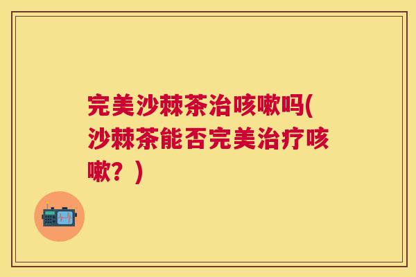 完美沙棘茶治咳嗽吗(沙棘茶能否完美治疗咳嗽？)