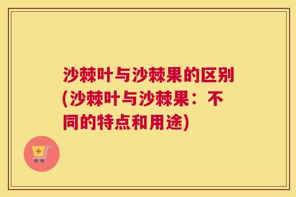 沙棘叶与沙棘果的区别(沙棘叶与沙棘果：不同的特点和用途)