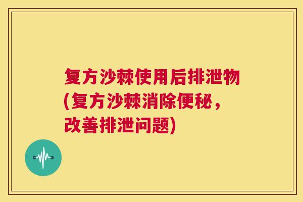 复方沙棘使用后排泄物(复方沙棘消除便秘，改善排泄问题)