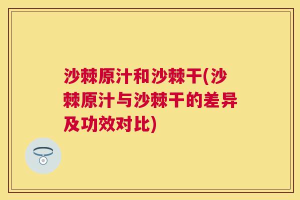 沙棘原汁和沙棘干(沙棘原汁与沙棘干的差异及功效对比)