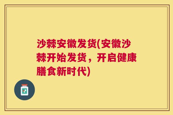 沙棘安徽发货(安徽沙棘开始发货，开启健康膳食新时代)
