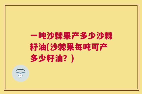 一吨沙棘果产多少沙棘籽油(沙棘果每吨可产多少籽油？)
