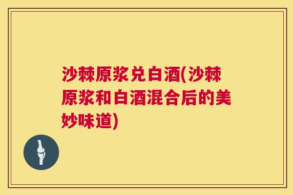 沙棘原浆兑白酒(沙棘原浆和白酒混合后的美妙味道)