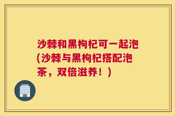 沙棘和黑枸杞可一起泡(沙棘与黑枸杞搭配泡茶，双倍滋养！)