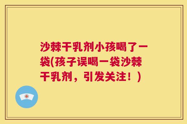 沙棘干乳剂小孩喝了一袋(孩子误喝一袋沙棘干乳剂，引发关注！)