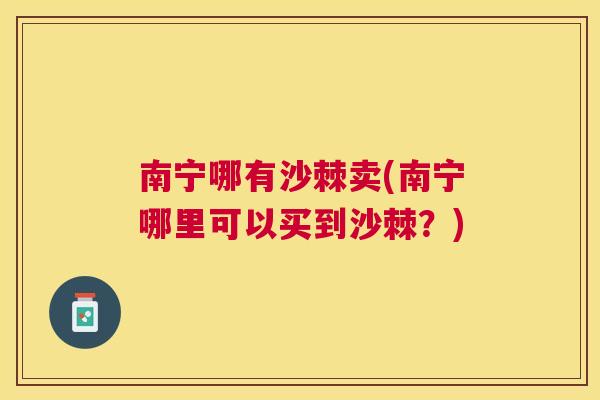 南宁哪有沙棘卖(南宁哪里可以买到沙棘？)