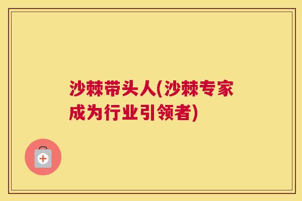沙棘带头人(沙棘专家成为行业引领者)