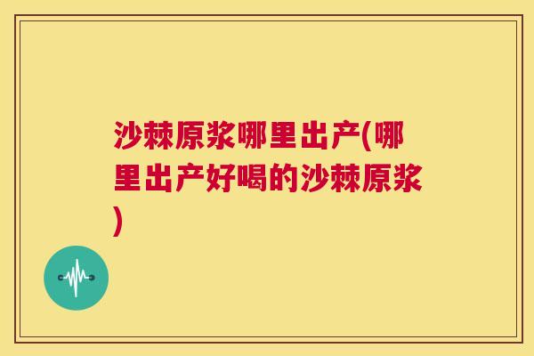 沙棘原浆哪里出产(哪里出产好喝的沙棘原浆)