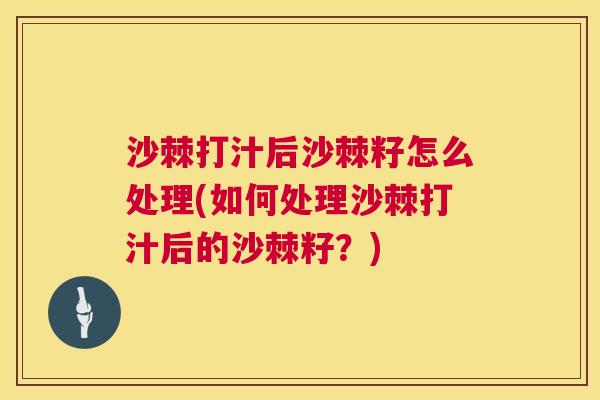 沙棘打汁后沙棘籽怎么处理(如何处理沙棘打汁后的沙棘籽？)