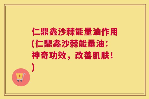 仁鼎鑫沙棘能量油作用(仁鼎鑫沙棘能量油：神奇功效，改善肌肤！)