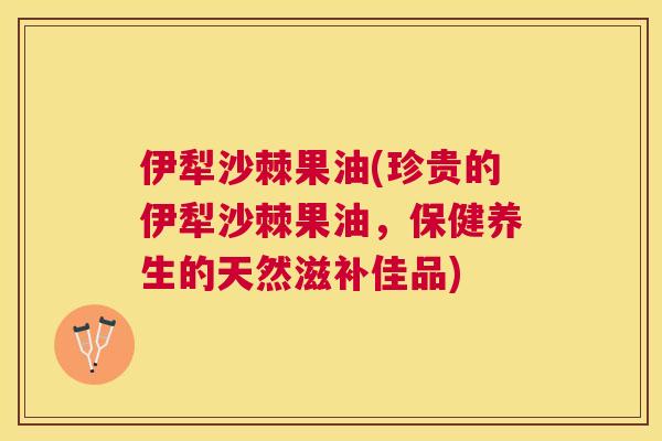 伊犁沙棘果油(珍贵的伊犁沙棘果油，保健养生的天然滋补佳品)