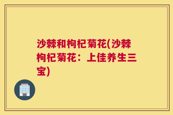 沙棘和枸杞菊花(沙棘枸杞菊花：上佳养生三宝)