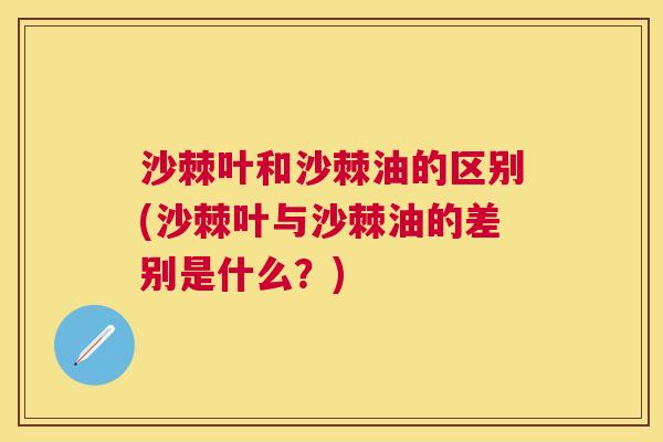 沙棘叶和沙棘油的区别(沙棘叶与沙棘油的差别是什么？)