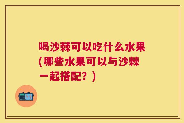 喝沙棘可以吃什么水果(哪些水果可以与沙棘一起搭配？)