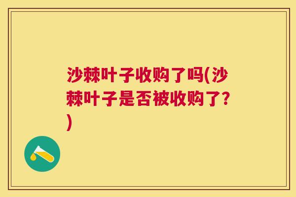 沙棘叶子收购了吗(沙棘叶子是否被收购了？)