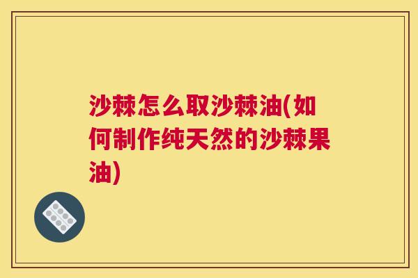 沙棘怎么取沙棘油(如何制作纯天然的沙棘果油)