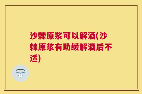 沙棘原浆可以解酒(沙棘原浆有助缓解酒后不适)
