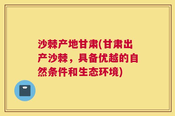 沙棘产地甘肃(甘肃出产沙棘，具备优越的自然条件和生态环境)