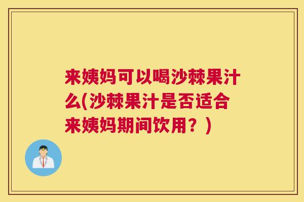 来姨妈可以喝沙棘果汁么(沙棘果汁是否适合来姨妈期间饮用？)