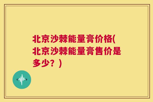 北京沙棘能量膏价格(北京沙棘能量膏售价是多少？)