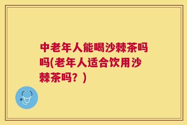 中老年人能喝沙棘茶吗吗(老年人适合饮用沙棘茶吗？)