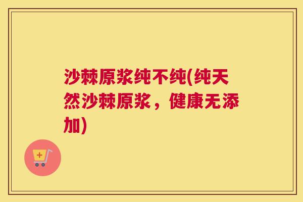 沙棘原浆纯不纯(纯天然沙棘原浆，健康无添加)